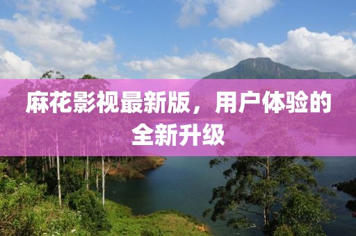麻花影視最新版，用戶體驗的全新升級