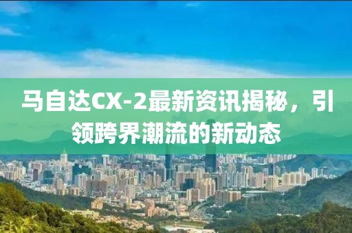 馬自達(dá)CX-2最新資訊揭秘，引領(lǐng)跨界潮流的新動態(tài)