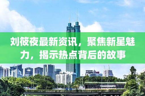 劉筱夜最新資訊，聚焦新星魅力，揭示熱點(diǎn)背后的故事