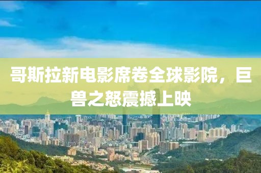 哥斯拉新電影席卷全球影院，巨獸之怒震撼上映