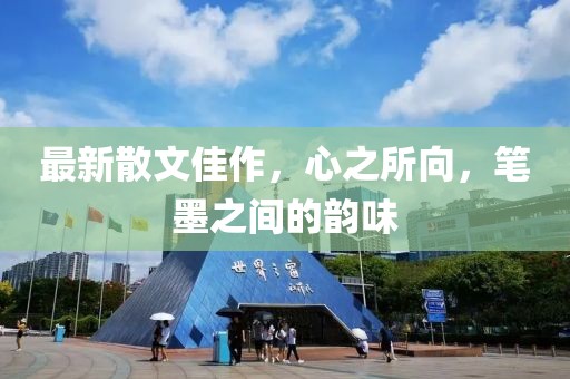 最新散文佳作，心之所向，筆墨之間的韻味