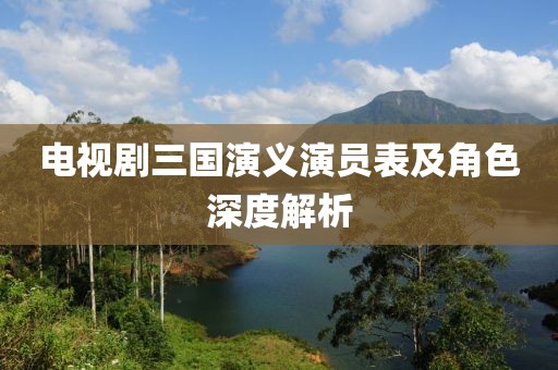 電視劇三國演義演員表及角色深度解析