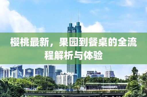 櫻桃最新，果園到餐桌的全流程解析與體驗
