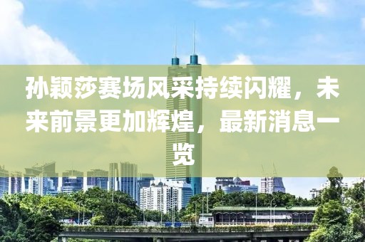 孫穎莎賽場風(fēng)采持續(xù)閃耀，未來前景更加輝煌，最新消息一覽