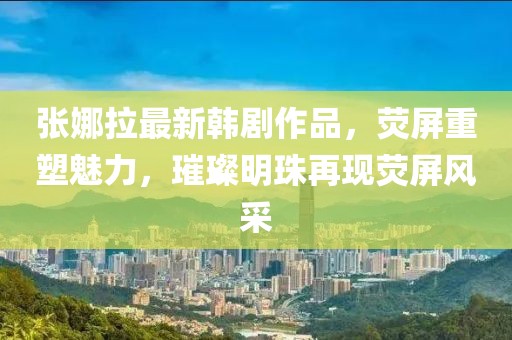 張娜拉最新韓劇作品，熒屏重塑魅力，璀璨明珠再現(xiàn)熒屏風(fēng)采