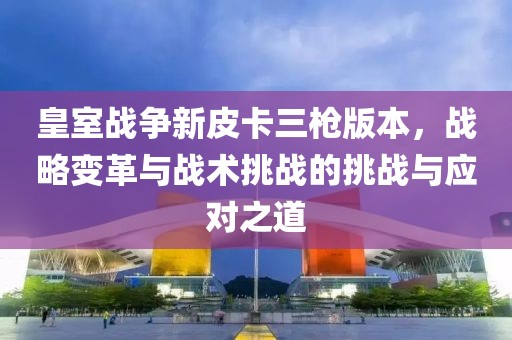 皇室戰(zhàn)爭新皮卡三槍版本，戰(zhàn)略變革與戰(zhàn)術(shù)挑戰(zhàn)的挑戰(zhàn)與應(yīng)對之道