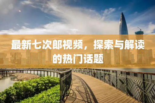 最新七次郎視頻，探索與解讀的熱門話題