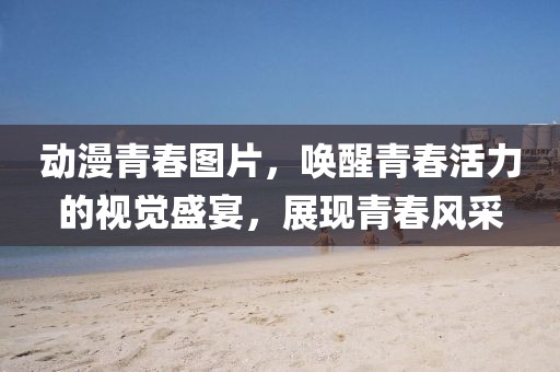 動漫青春圖片，喚醒青春活力的視覺盛宴，展現(xiàn)青春風(fēng)采