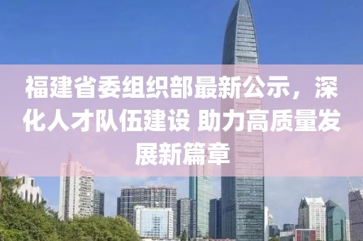福建省委組織部最新公示，深化人才隊伍建設 助力高質(zhì)量發(fā)展新篇章