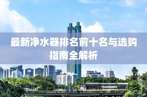 最新凈水器排名前十名與選購指南全解析