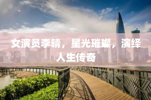 女演員李晴，星光璀璨，演繹人生傳奇
