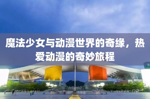 魔法少女與動漫世界的奇緣，熱愛動漫的奇妙旅程