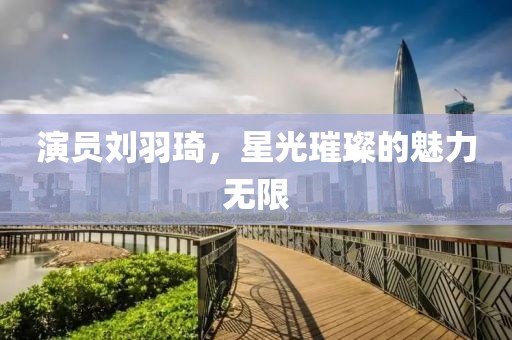 演員劉羽琦，星光璀璨的魅力無限