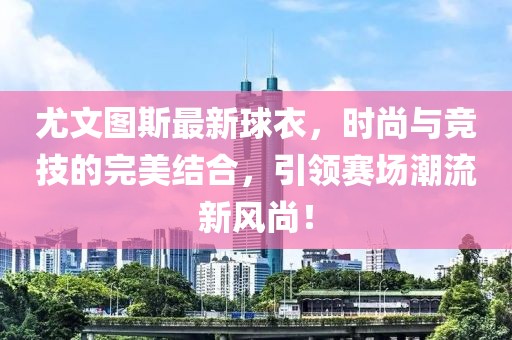 尤文圖斯最新球衣，時(shí)尚與競技的完美結(jié)合，引領(lǐng)賽場潮流新風(fēng)尚！