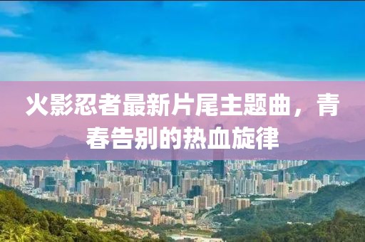 火影忍者最新片尾主題曲，青春告別的熱血旋律