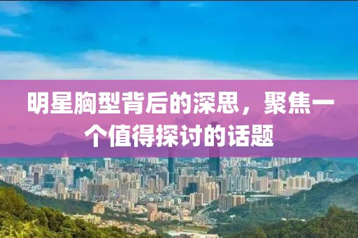 明星胸型背后的深思，聚焦一個值得探討的話題