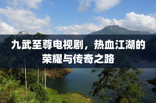 九武至尊電視劇，熱血江湖的榮耀與傳奇之路