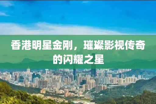 香港明星金剛，璀璨影視傳奇的閃耀之星