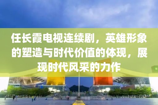 任長(zhǎng)霞電視連續(xù)劇，英雄形象的塑造與時(shí)代價(jià)值的體現(xiàn)，展現(xiàn)時(shí)代風(fēng)采的力作