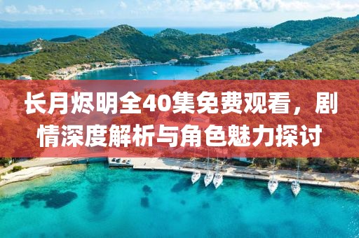 長月燼明全40集免費觀看，劇情深度解析與角色魅力探討