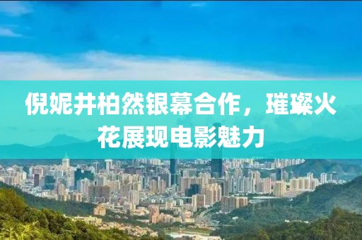 倪妮井柏然銀幕合作，璀璨火花展現(xiàn)電影魅力