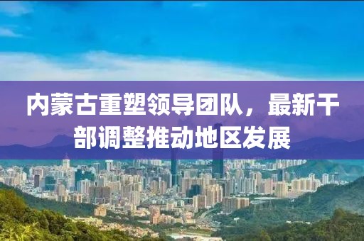 內(nèi)蒙古重塑領(lǐng)導團隊，最新干部調(diào)整推動地區(qū)發(fā)展