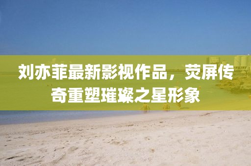 劉亦菲最新影視作品，熒屏傳奇重塑璀璨之星形象