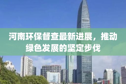 河南環(huán)保督查最新進(jìn)展，推動(dòng)綠色發(fā)展的堅(jiān)定步伐