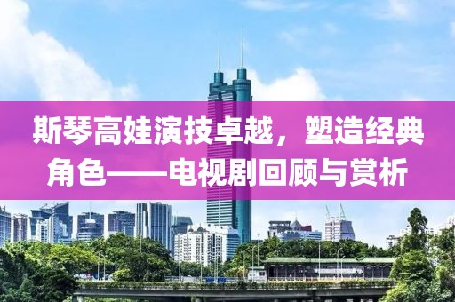 斯琴高娃演技卓越，塑造經(jīng)典角色——電視劇回顧與賞析