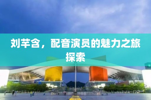 劉芊含，配音演員的魅力之旅探索
