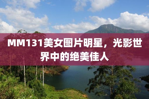 MM131美女圖片明星，光影世界中的絕美佳人