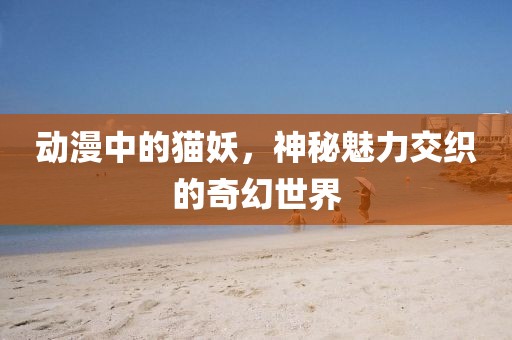 動漫中的貓妖，神秘魅力交織的奇幻世界