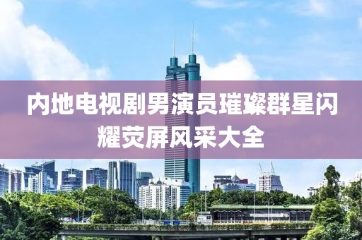 內(nèi)地電視劇男演員璀璨群星閃耀熒屏風(fēng)采大全