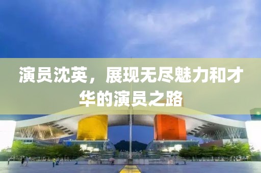 演員沈英，展現(xiàn)無(wú)盡魅力和才華的演員之路