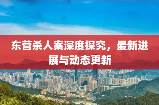 東營殺人案深度探究，最新進展與動態(tài)更新